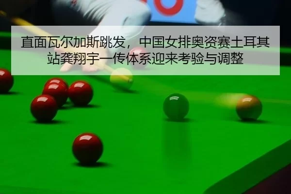 直面瓦尔加斯跳发，中国女排奥资赛土耳其站龚翔宇一传体系迎来考验与调整